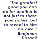 The greatest good you can do for another is not just to share your riches, but to reveal to him his own. - Benjamin Disraeli